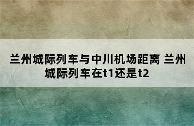 兰州城际列车与中川机场距离 兰州城际列车在t1还是t2